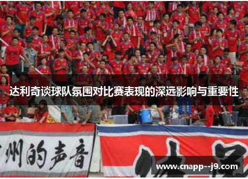 达利奇谈球队氛围对比赛表现的深远影响与重要性