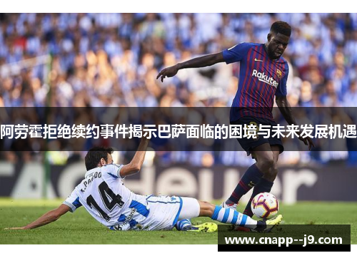 阿劳霍拒绝续约事件揭示巴萨面临的困境与未来发展机遇 阿劳霍拒绝续约事件揭示巴萨面临的困境与未来发展机遇